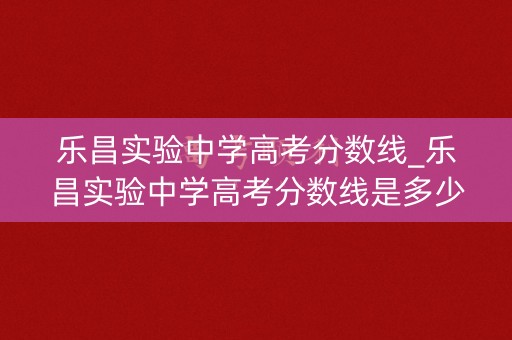 乐昌实验中学高考分数线_乐昌实验中学高考分数线是多少