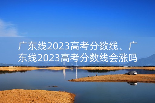 广东线2023高考分数线、广东线2023高考分数线会涨吗