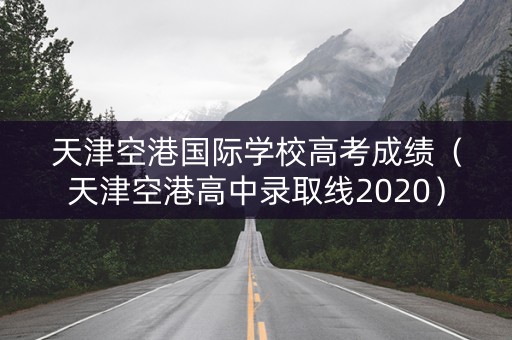天津空港国际学校高考成绩(天津空港高中录取线2020) 天津空港国际学校高考成绩(天津空港高中录取线2020)