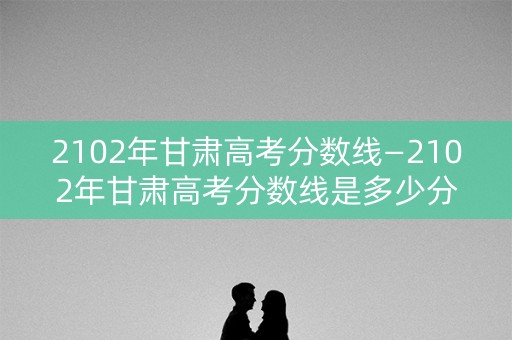 2102年甘肃高考分数线—2102年甘肃高考分数线是多少分