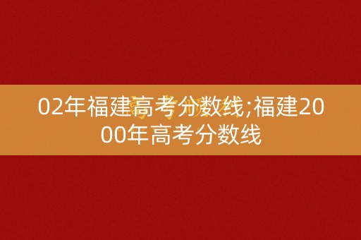 02年福建高考分数线;福建2000年高考分数线 02年福建高考分数线;福建2000年高考分数线