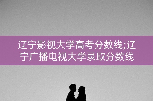 辽宁影视大学高考分数线;辽宁广播电视大学录取分数线