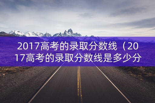 2017高考的录取分数线(2017高考的录取分数线是多少分) 2017高考的录取分数线(2017高考的录取分数线是多少分)