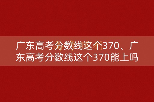 广东高考分数线这个370、广东高考分数线这个370能上吗