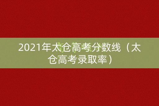 2021年太仓高考分数线（太仓高考录取率）