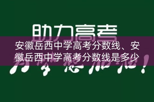 安徽岳西中学高考分数线、安徽岳西中学高考分数线是多少