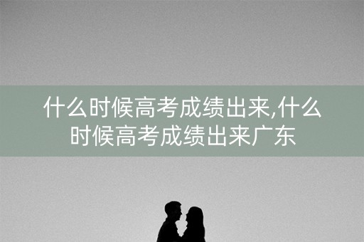 什么时候高考成绩出来,什么时候高考成绩出来广东