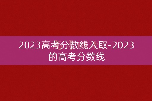 2023高考分数线入取-2023的高考分数线