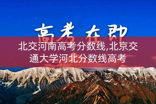 北交河南高考分数线,北京交通大学河北分数线高考