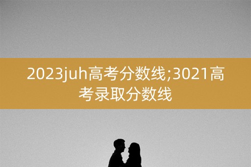 2023juh高考分数线;3021高考录取分数线