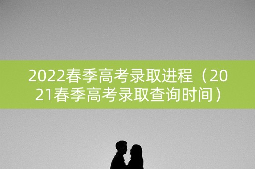 2022春季高考录取进程（2021春季高考录取查询时间）