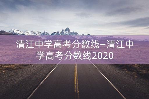 清江中学高考分数线—清江中学高考分数线2020
