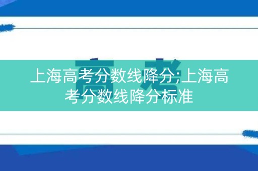 上海高考分数线降分;上海高考分数线降分标准