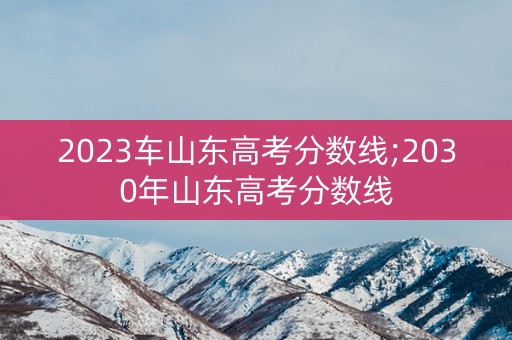 2023车山东高考分数线;2030年山东高考分数线