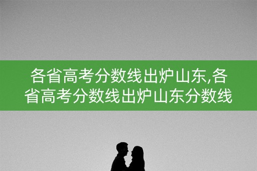 各省高考分数线出炉山东,各省高考分数线出炉山东分数线
