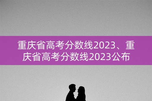 重庆省高考分数线2023、重庆省高考分数线2023公布 重庆省高考分数线2023、重庆省高考分数线2023公布