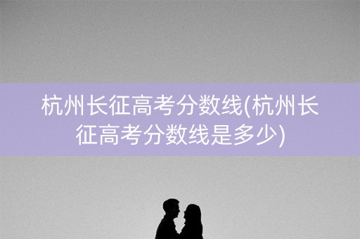 杭州长征高考分数线(杭州长征高考分数线是多少)