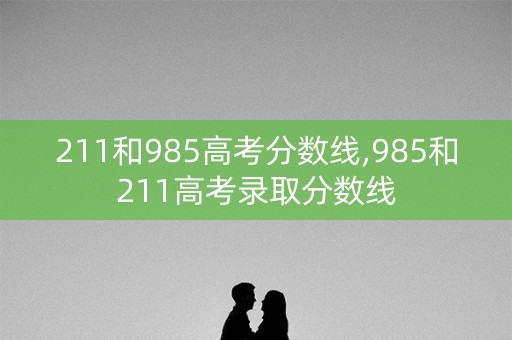 211和985高考分数线,985和211高考录取分数线
