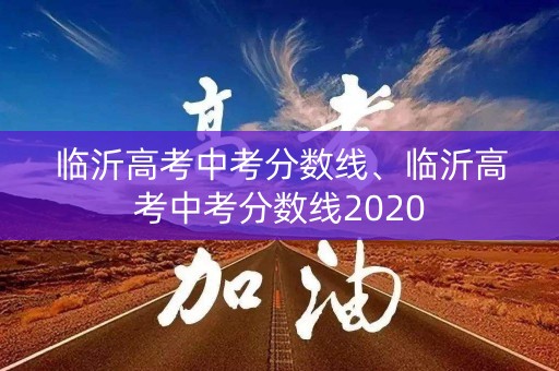 临沂高考中考分数线、临沂高考中考分数线2020 临沂高考中考分数线、临沂高考中考分数线2020