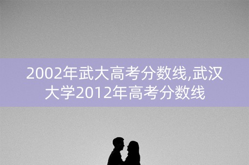 2002年武大高考分数线,武汉大学2012年高考分数线 2002年武大高考分数线,武汉大学2012年高考分数线