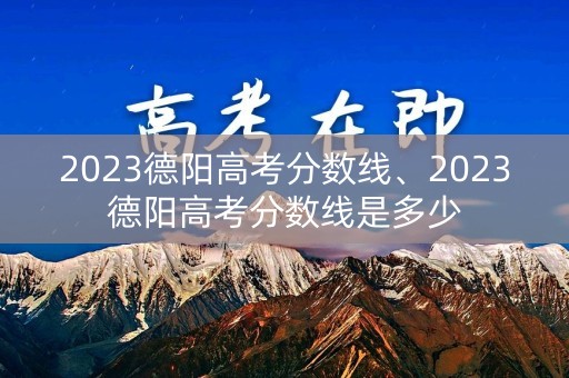 2023德阳高考分数线、2023德阳高考分数线是多少