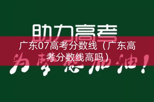 广东07高考分数线（广东高考分数线高吗）