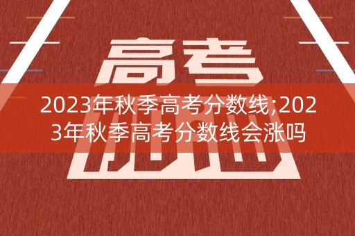 2023年秋季高考分数线;2023年秋季高考分数线会涨吗
