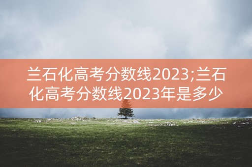 兰石化高考分数线2023;兰石化高考分数线2023年是多少