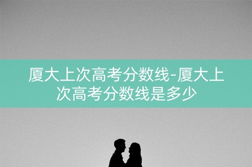 厦大上次高考分数线-厦大上次高考分数线是多少 厦大上次高考分数线-厦大上次高考分数线是多少