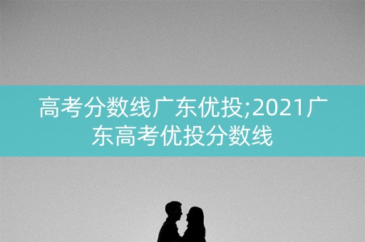 高考分数线广东优投;2021广东高考优投分数线 高考分数线广东优投;2021广东高考优投分数线