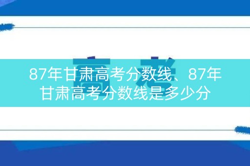 87年甘肃高考分数线、87年甘肃高考分数线是多少分