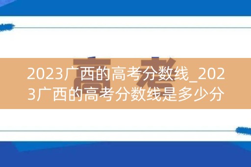 2023广西的高考分数线_2023广西的高考分数线是多少分