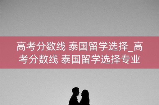 高考分数线 泰国留学选择_高考分数线 泰国留学选择专业