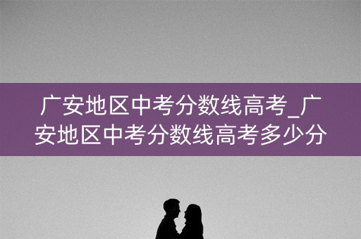 广安地区中考分数线高考_广安地区中考分数线高考多少分 广安地区中考分数线高考_广安地区中考分数线高考多少分