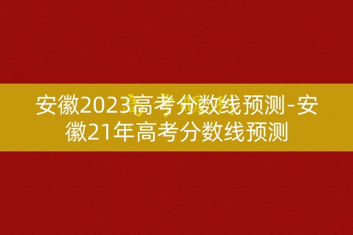 安徽2023高考分数线预测-安徽21年高考分数线预测