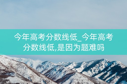 今年高考分数线低_今年高考分数线低,是因为题难吗 今年高考分数线低_今年高考分数线低,是因为题难吗