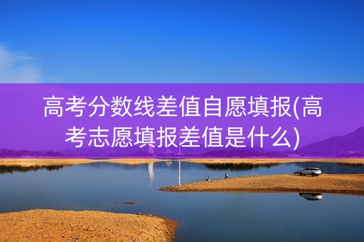 高考分数线差值自愿填报(高考志愿填报差值是什么)