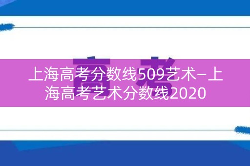 上海高考分数线509艺术—上海高考艺术分数线2020 上海高考分数线509艺术—上海高考艺术分数线2020