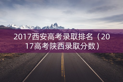 2017西安高考录取排名(2017高考陕西录取分数) 2017西安高考录取排名(2017高考陕西录取分数)