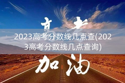 2023高考分数线几点查(2023高考分数线几点查询) 2023高考分数线几点查(2023高考分数线几点查询)