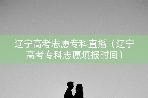 辽宁高考志愿专科直播(辽宁高考专科志愿填报时间) 辽宁高考志愿专科直播(辽宁高考专科志愿填报时间)