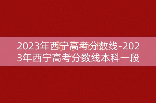 2023年西宁高考分数线-2023年西宁高考分数线本科一段是什么意思