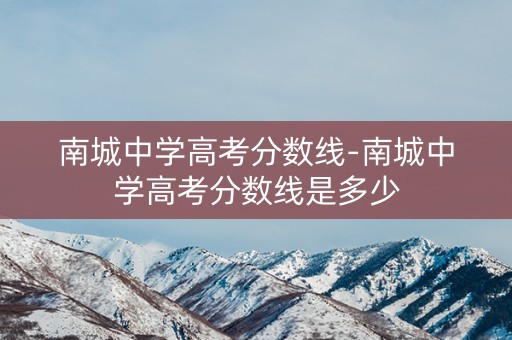 南城中学高考分数线-南城中学高考分数线是多少 南城中学高考分数线-南城中学高考分数线是多少