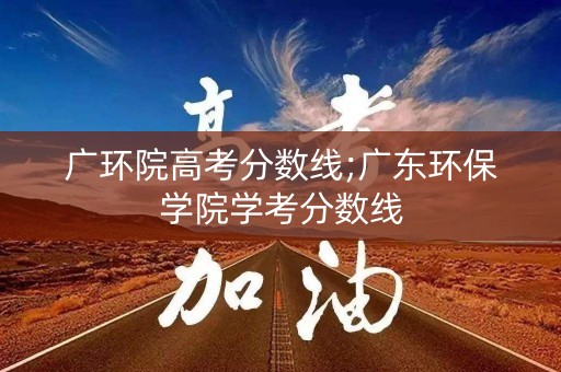 广环院高考分数线;广东环保学院学考分数线 广环院高考分数线;广东环保学院学考分数线