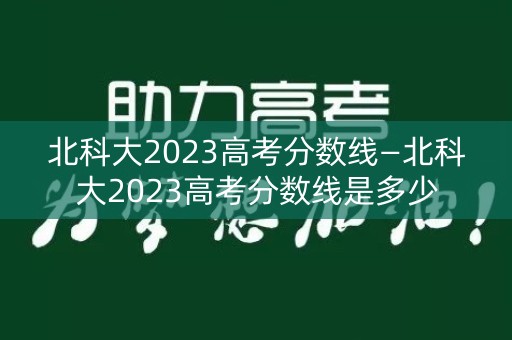 北科大2023高考分数线—北科大2023高考分数线是多少