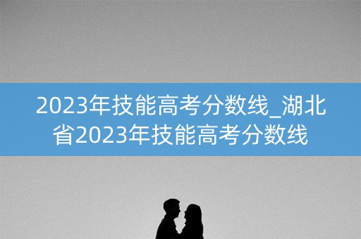 2023年技能高考分数线_湖北省2023年技能高考分数线