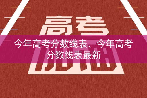 今年高考分数线表、今年高考分数线表最新 今年高考分数线表、今年高考分数线表最新