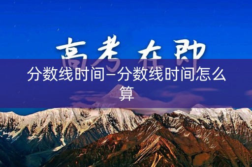分数线时间—分数线时间怎么算 分数线时间—分数线时间怎么算