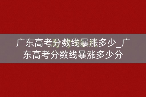 广东高考分数线暴涨多少_广东高考分数线暴涨多少分 广东高考分数线暴涨多少_广东高考分数线暴涨多少分