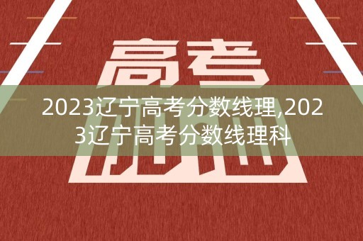 2023辽宁高考分数线理,2023辽宁高考分数线理科